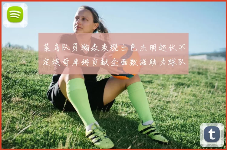 菜鸟队员瀚森表现出色杰明起伏不定埃奇库姆贡献全面数据助力球队