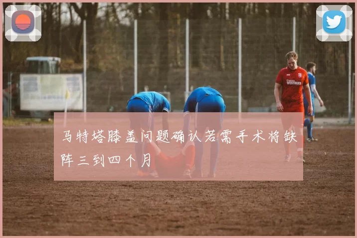马特塔膝盖问题确认若需手术将缺阵三到四个月