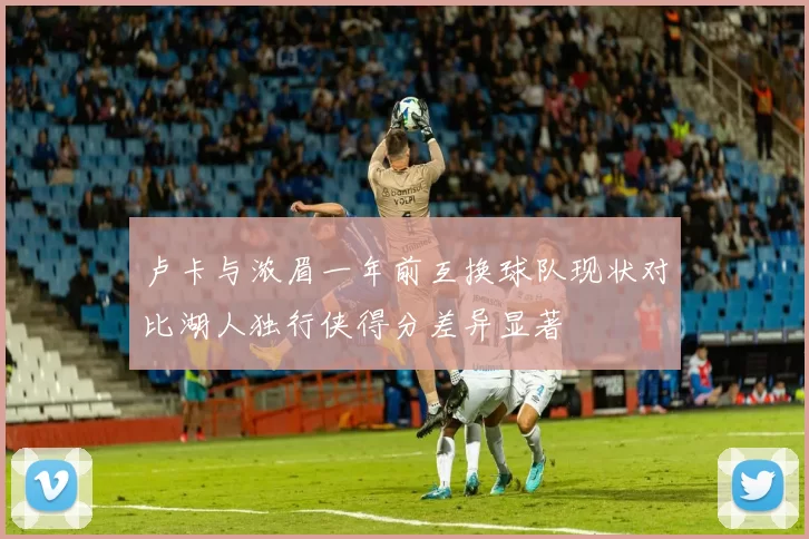 卢卡与浓眉一年前互换球队现状对比湖人独行侠得分差异显著