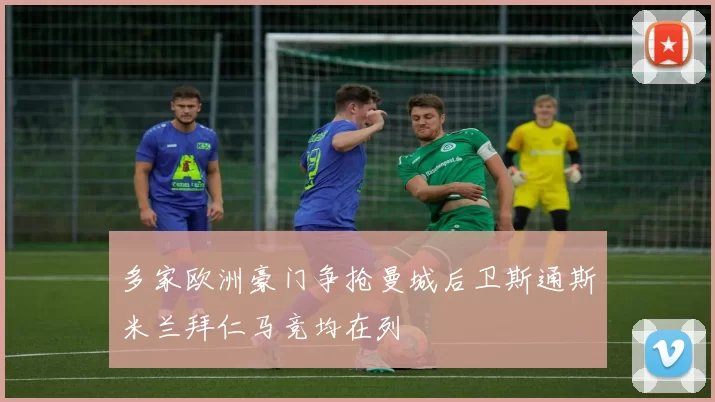 多家欧洲豪门争抢曼城后卫斯通斯米兰拜仁马竞均在列